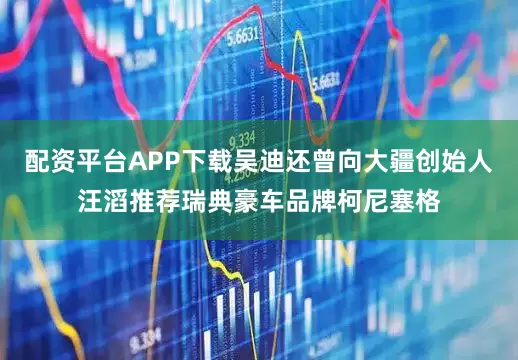配资平台APP下载吴迪还曾向大疆创始人汪滔推荐瑞典豪车品牌柯尼塞格